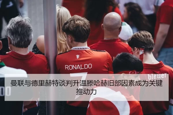 曼联与德里赫特谈判升温滕哈赫旧部因素成为关键推动力