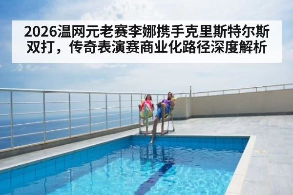 2026温网元老赛李娜携手克里斯特尔斯双打，传奇表演赛商业化路径深度解析